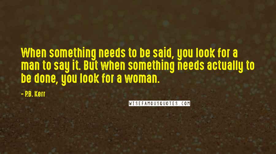 P.B. Kerr Quotes: When something needs to be said, you look for a man to say it. But when something needs actually to be done, you look for a woman.