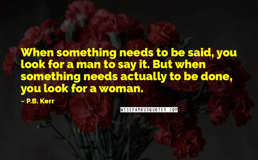 P.B. Kerr Quotes: When something needs to be said, you look for a man to say it. But when something needs actually to be done, you look for a woman.