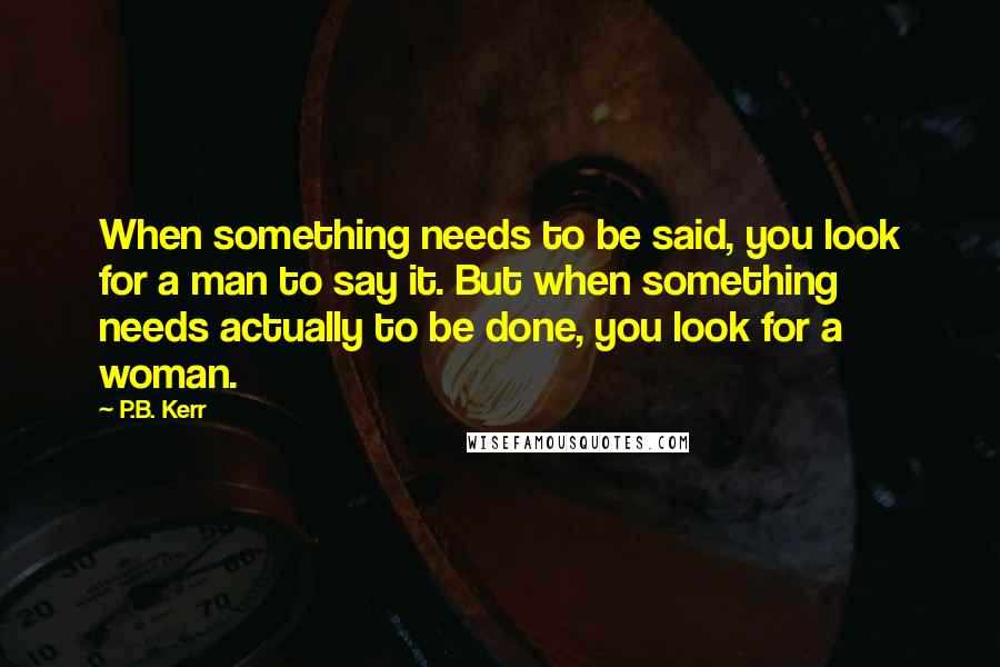 P.B. Kerr Quotes: When something needs to be said, you look for a man to say it. But when something needs actually to be done, you look for a woman.