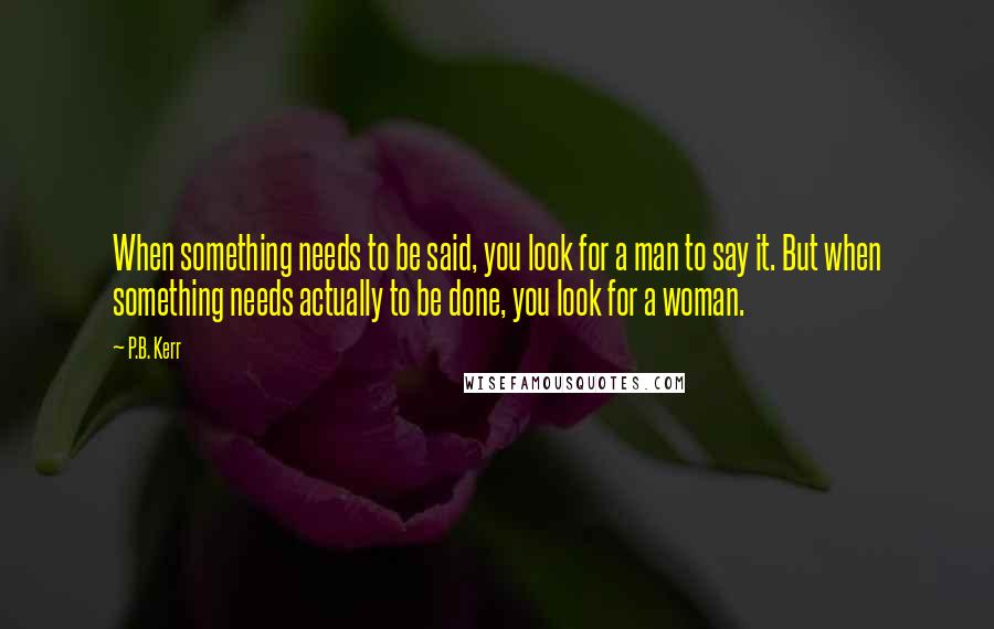 P.B. Kerr Quotes: When something needs to be said, you look for a man to say it. But when something needs actually to be done, you look for a woman.