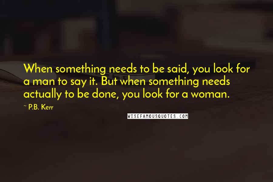 P.B. Kerr Quotes: When something needs to be said, you look for a man to say it. But when something needs actually to be done, you look for a woman.