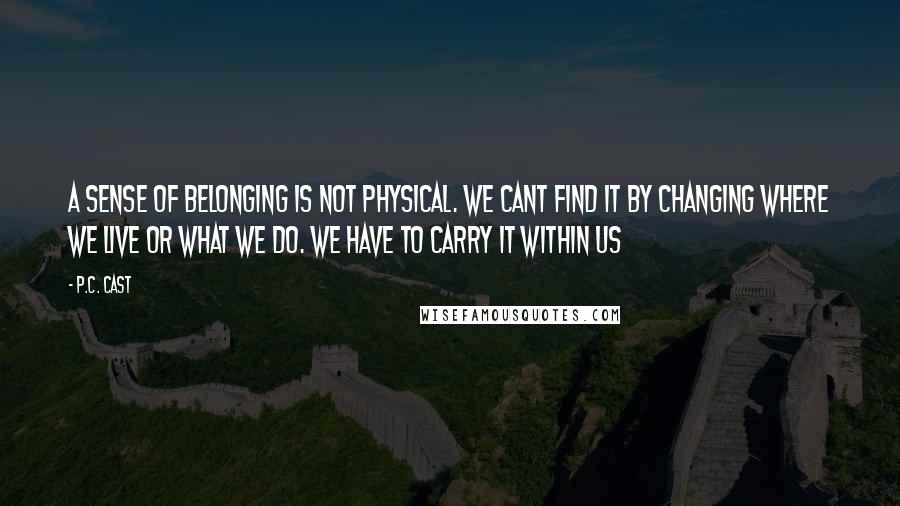 P.C. Cast Quotes: A sense of belonging is not physical. We cant find it by changing where we live or what we do. We have to carry it within us