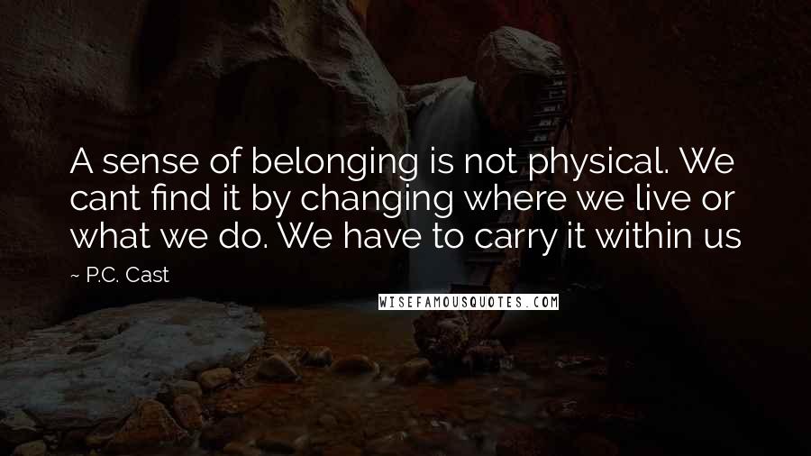 P.C. Cast Quotes: A sense of belonging is not physical. We cant find it by changing where we live or what we do. We have to carry it within us