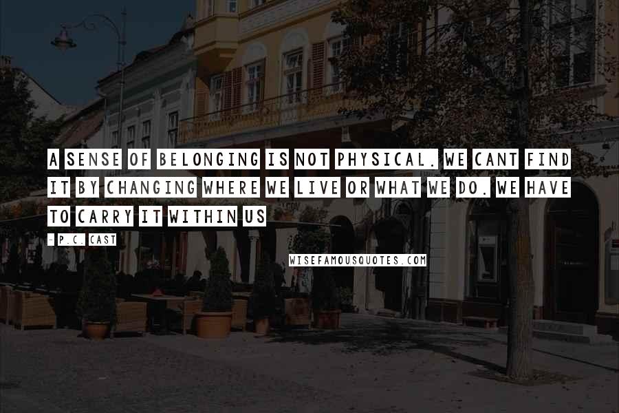 P.C. Cast Quotes: A sense of belonging is not physical. We cant find it by changing where we live or what we do. We have to carry it within us