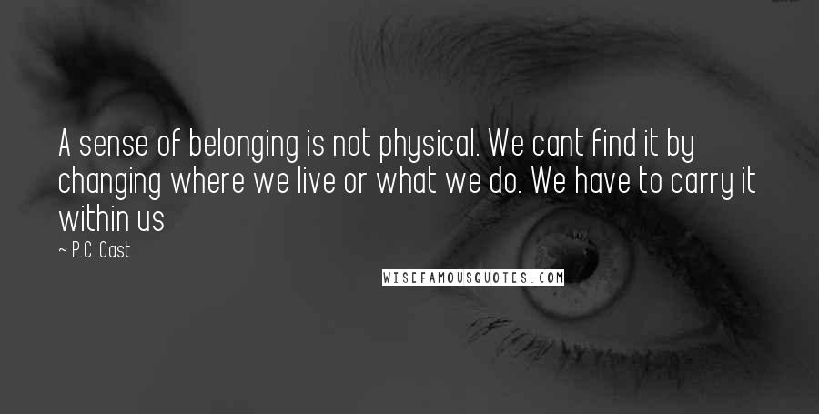 P.C. Cast Quotes: A sense of belonging is not physical. We cant find it by changing where we live or what we do. We have to carry it within us