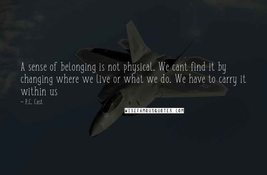 P.C. Cast Quotes: A sense of belonging is not physical. We cant find it by changing where we live or what we do. We have to carry it within us