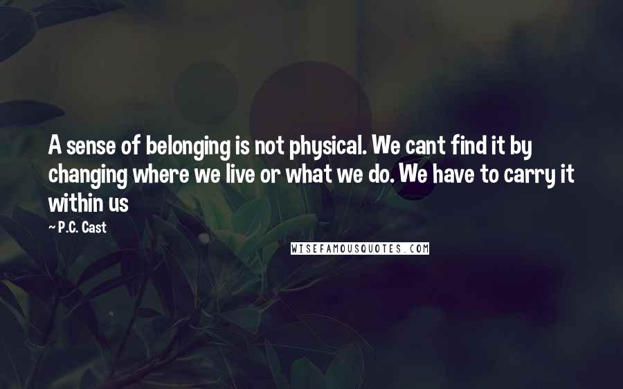 P.C. Cast Quotes: A sense of belonging is not physical. We cant find it by changing where we live or what we do. We have to carry it within us