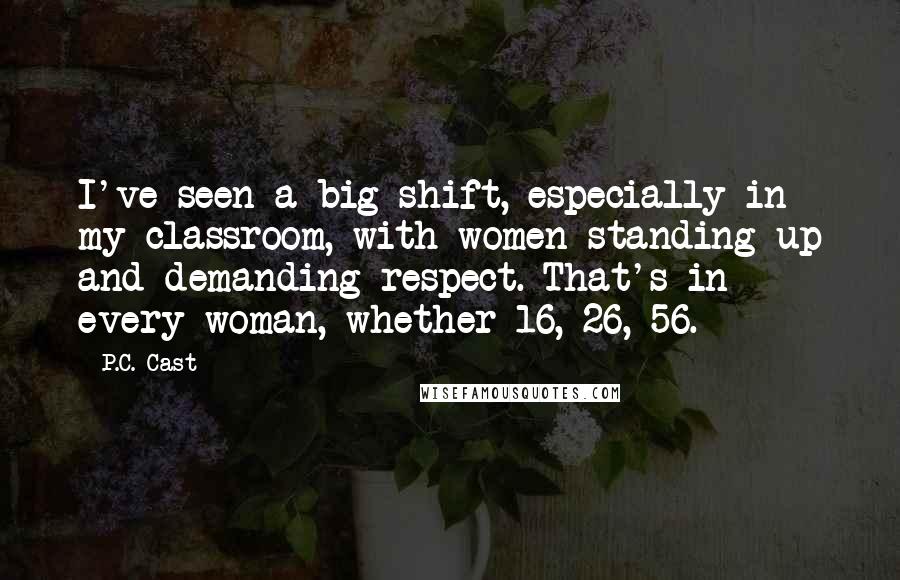 P.C. Cast Quotes: I've seen a big shift, especially in my classroom, with women standing up and demanding respect. That's in every woman, whether 16, 26, 56.