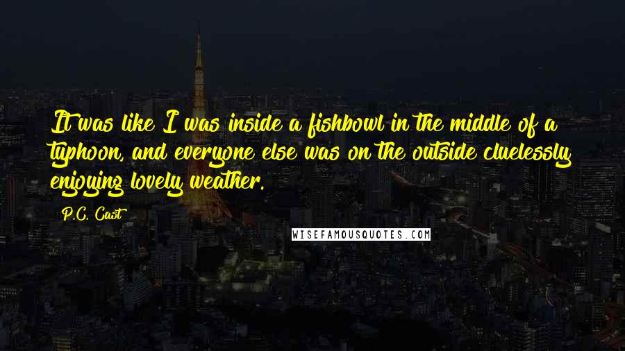 P.C. Cast Quotes: It was like I was inside a fishbowl in the middle of a typhoon, and everyone else was on the outside cluelessly enjoying lovely weather.