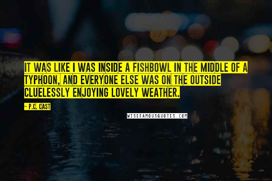 P.C. Cast Quotes: It was like I was inside a fishbowl in the middle of a typhoon, and everyone else was on the outside cluelessly enjoying lovely weather.