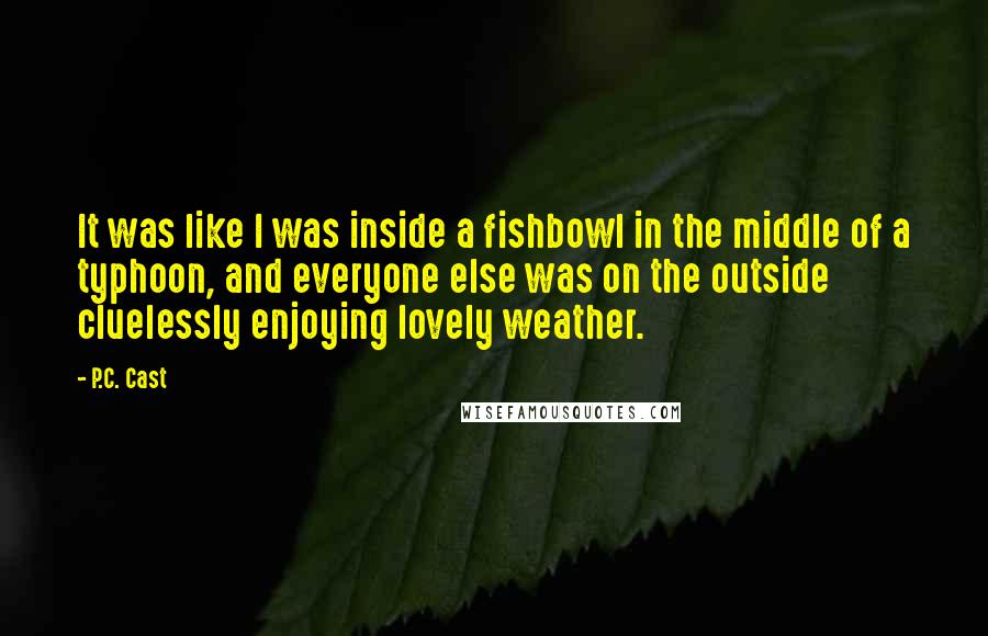 P.C. Cast Quotes: It was like I was inside a fishbowl in the middle of a typhoon, and everyone else was on the outside cluelessly enjoying lovely weather.