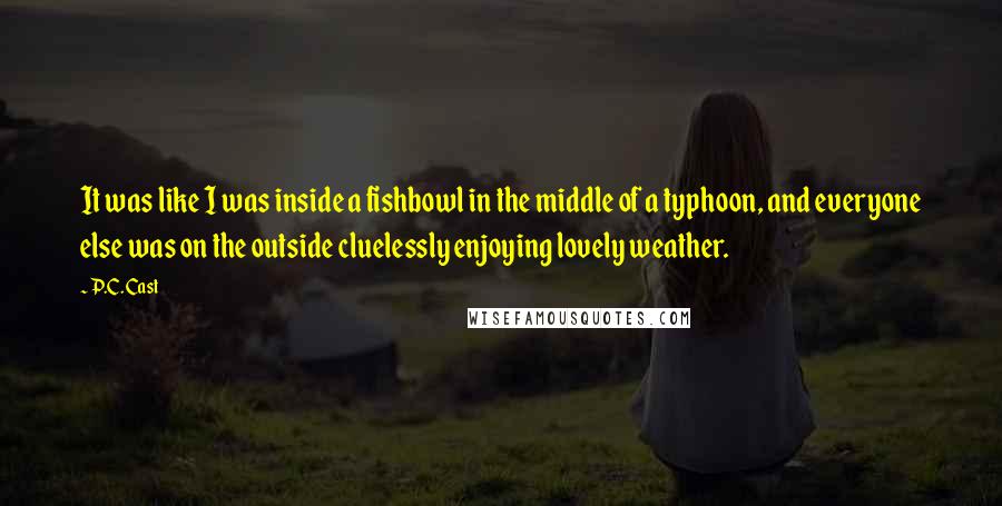 P.C. Cast Quotes: It was like I was inside a fishbowl in the middle of a typhoon, and everyone else was on the outside cluelessly enjoying lovely weather.