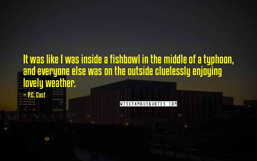 P.C. Cast Quotes: It was like I was inside a fishbowl in the middle of a typhoon, and everyone else was on the outside cluelessly enjoying lovely weather.