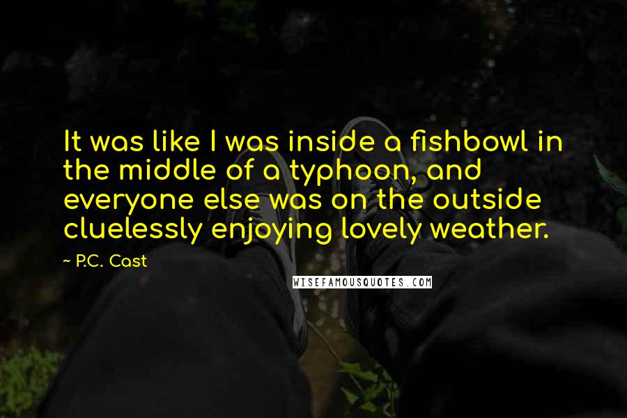 P.C. Cast Quotes: It was like I was inside a fishbowl in the middle of a typhoon, and everyone else was on the outside cluelessly enjoying lovely weather.