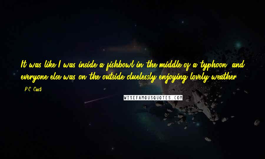 P.C. Cast Quotes: It was like I was inside a fishbowl in the middle of a typhoon, and everyone else was on the outside cluelessly enjoying lovely weather.