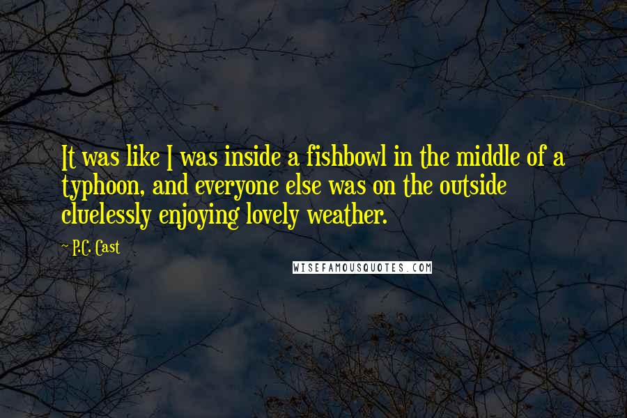 P.C. Cast Quotes: It was like I was inside a fishbowl in the middle of a typhoon, and everyone else was on the outside cluelessly enjoying lovely weather.