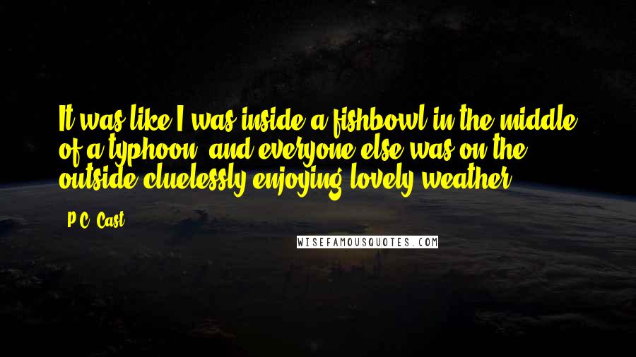 P.C. Cast Quotes: It was like I was inside a fishbowl in the middle of a typhoon, and everyone else was on the outside cluelessly enjoying lovely weather.