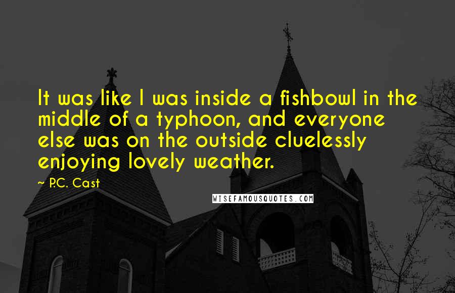 P.C. Cast Quotes: It was like I was inside a fishbowl in the middle of a typhoon, and everyone else was on the outside cluelessly enjoying lovely weather.