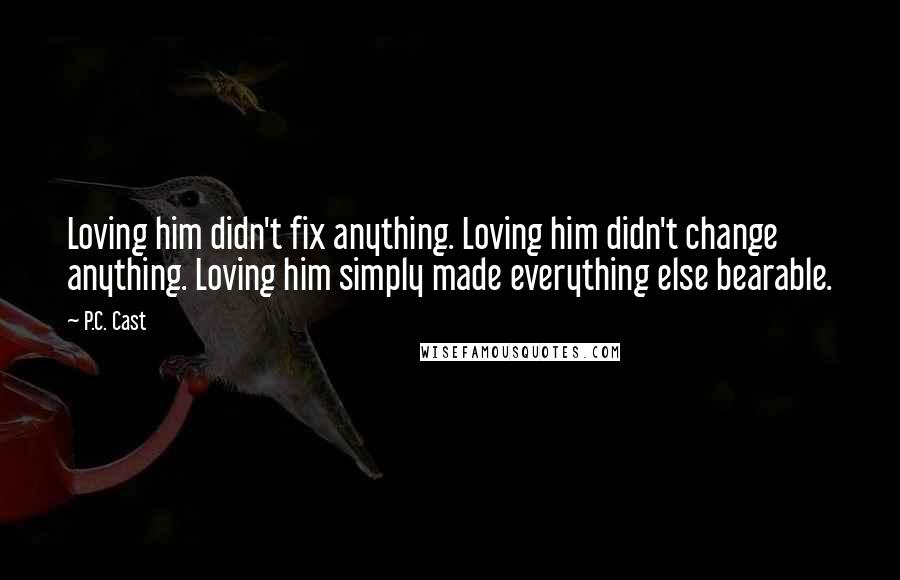 P.C. Cast Quotes: Loving him didn't fix anything. Loving him didn't change anything. Loving him simply made everything else bearable.