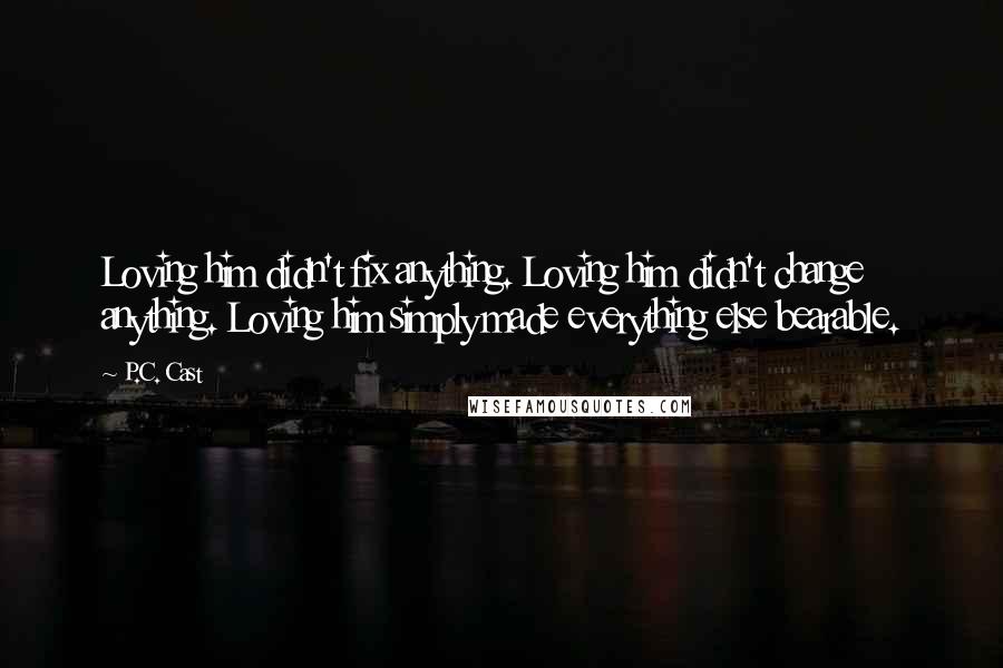 P.C. Cast Quotes: Loving him didn't fix anything. Loving him didn't change anything. Loving him simply made everything else bearable.