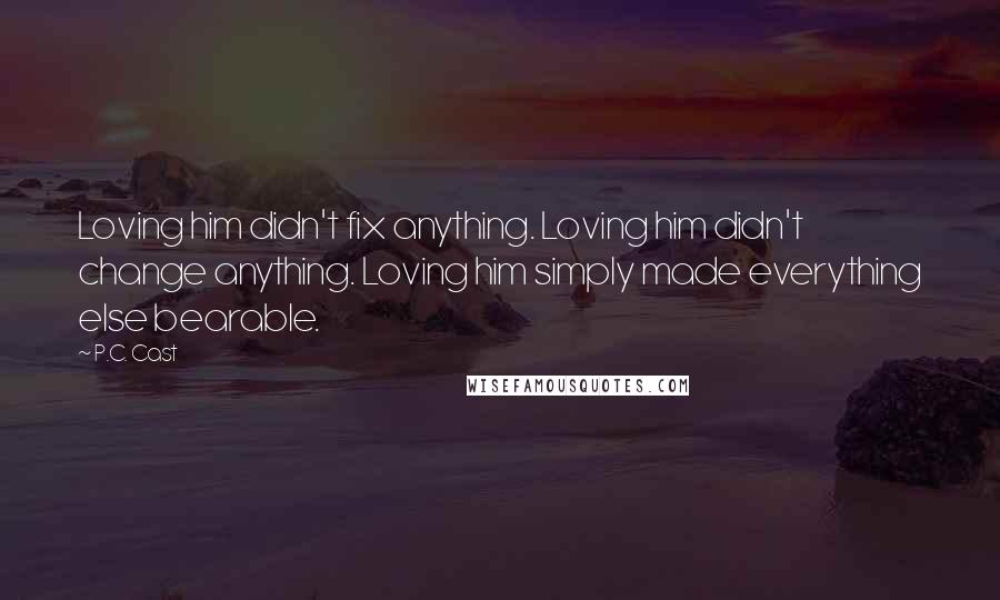 P.C. Cast Quotes: Loving him didn't fix anything. Loving him didn't change anything. Loving him simply made everything else bearable.