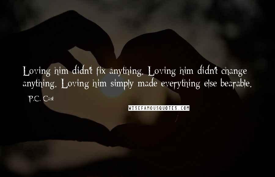 P.C. Cast Quotes: Loving him didn't fix anything. Loving him didn't change anything. Loving him simply made everything else bearable.