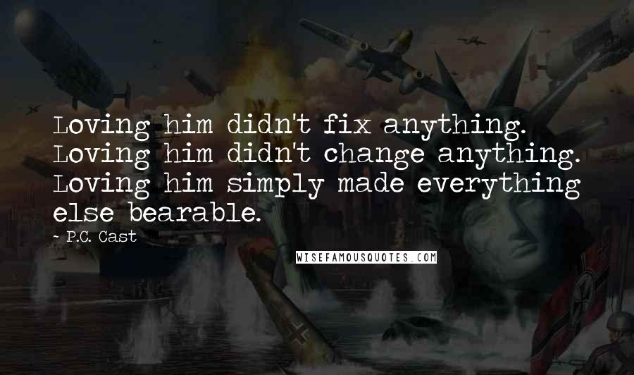 P.C. Cast Quotes: Loving him didn't fix anything. Loving him didn't change anything. Loving him simply made everything else bearable.