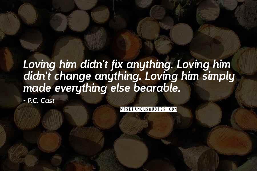 P.C. Cast Quotes: Loving him didn't fix anything. Loving him didn't change anything. Loving him simply made everything else bearable.