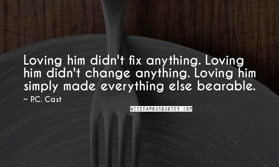 P.C. Cast Quotes: Loving him didn't fix anything. Loving him didn't change anything. Loving him simply made everything else bearable.