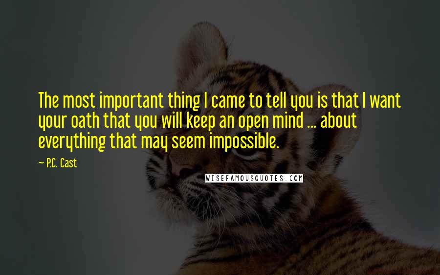 P.C. Cast Quotes: The most important thing I came to tell you is that I want your oath that you will keep an open mind ... about everything that may seem impossible.