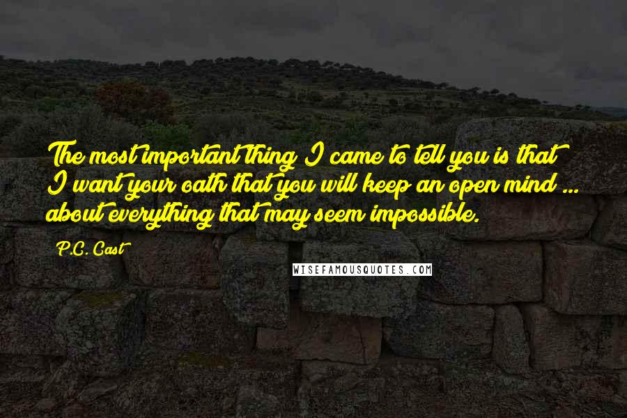 P.C. Cast Quotes: The most important thing I came to tell you is that I want your oath that you will keep an open mind ... about everything that may seem impossible.