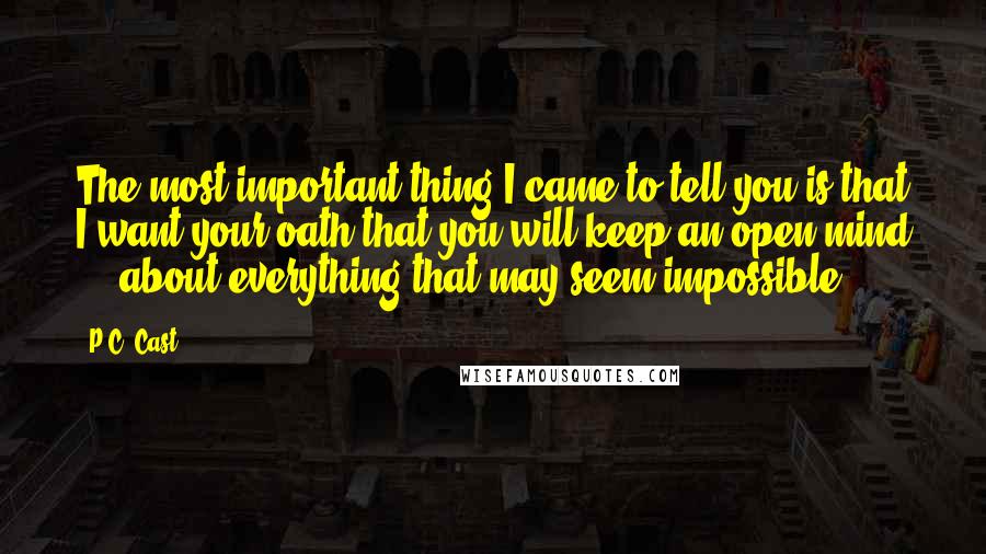 P.C. Cast Quotes: The most important thing I came to tell you is that I want your oath that you will keep an open mind ... about everything that may seem impossible.