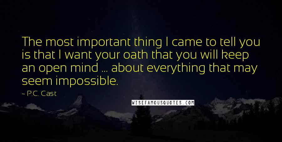 P.C. Cast Quotes: The most important thing I came to tell you is that I want your oath that you will keep an open mind ... about everything that may seem impossible.