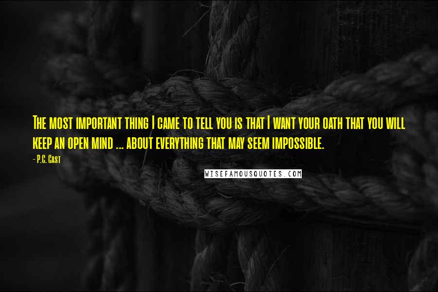 P.C. Cast Quotes: The most important thing I came to tell you is that I want your oath that you will keep an open mind ... about everything that may seem impossible.