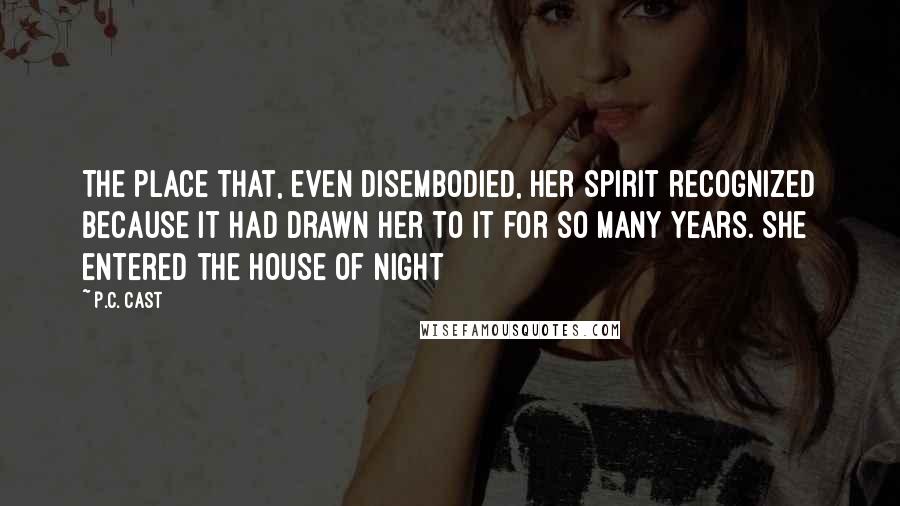 P.C. Cast Quotes: The place that, even disembodied, her spirit recognized because it had drawn her to it for so many years. She entered the House of Night