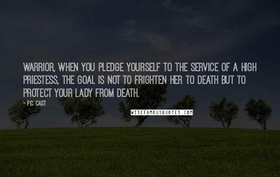 P.C. Cast Quotes: Warrior, when you pledge yourself to the service of a High Priestess, the goal is not to frighten her to death but to protect your lady from death.