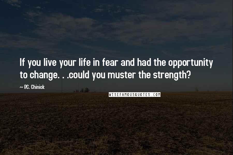 P.C. Chinick Quotes: If you live your life in fear and had the opportunity to change. . .could you muster the strength?