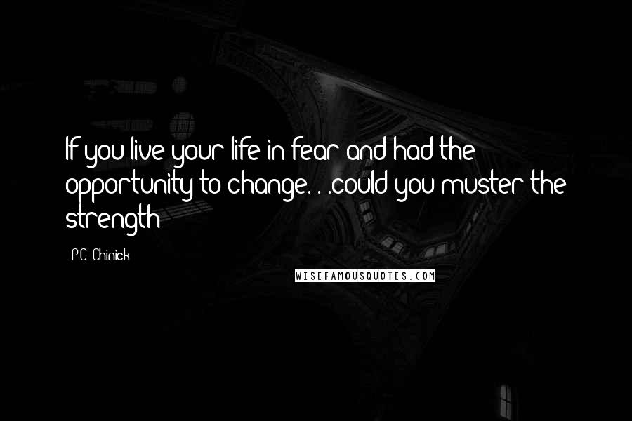 P.C. Chinick Quotes: If you live your life in fear and had the opportunity to change. . .could you muster the strength?