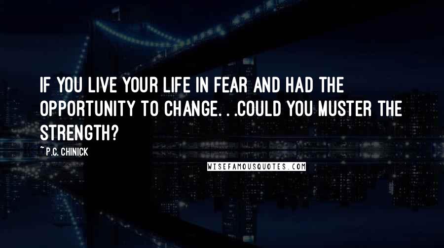 P.C. Chinick Quotes: If you live your life in fear and had the opportunity to change. . .could you muster the strength?