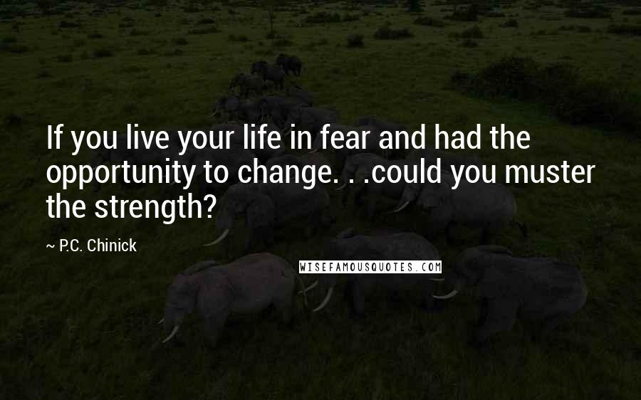 P.C. Chinick Quotes: If you live your life in fear and had the opportunity to change. . .could you muster the strength?