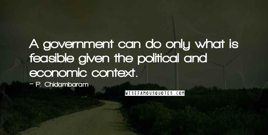 P. Chidambaram Quotes: A government can do only what is feasible given the political and economic context.