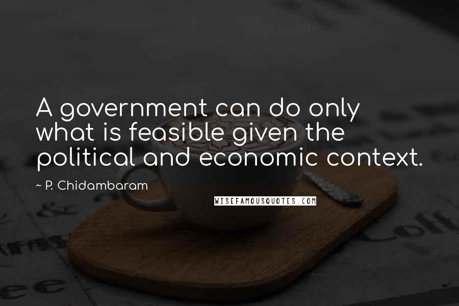 P. Chidambaram Quotes: A government can do only what is feasible given the political and economic context.