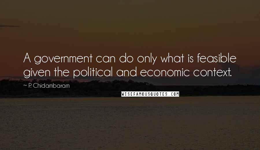 P. Chidambaram Quotes: A government can do only what is feasible given the political and economic context.