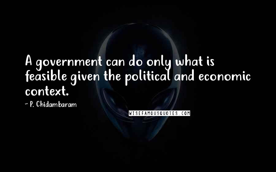 P. Chidambaram Quotes: A government can do only what is feasible given the political and economic context.