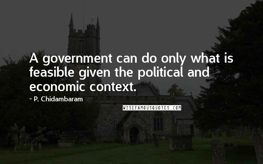 P. Chidambaram Quotes: A government can do only what is feasible given the political and economic context.