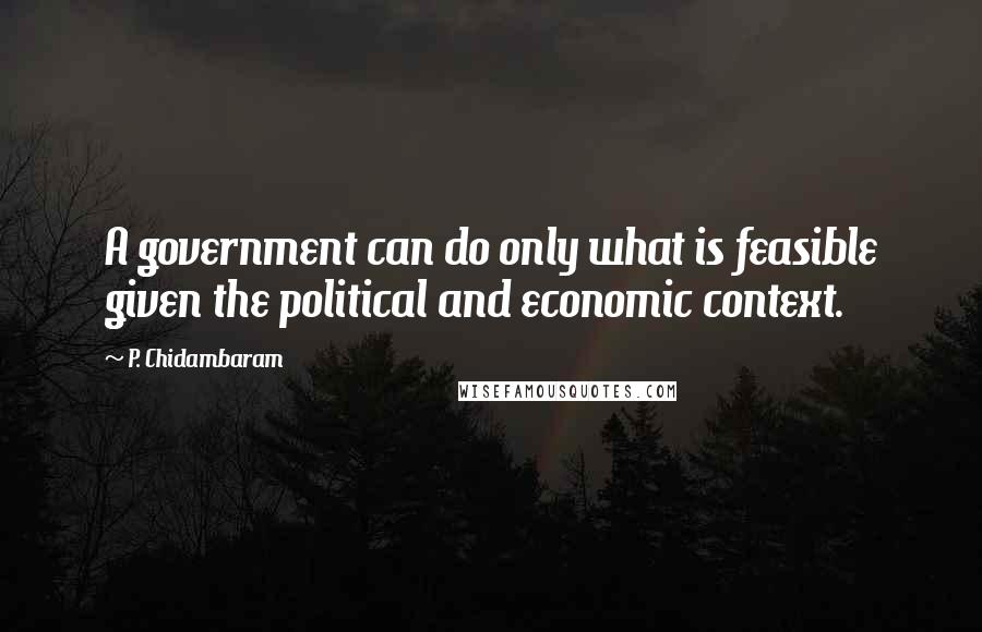 P. Chidambaram Quotes: A government can do only what is feasible given the political and economic context.