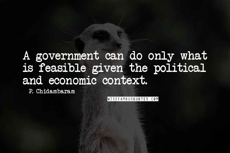 P. Chidambaram Quotes: A government can do only what is feasible given the political and economic context.