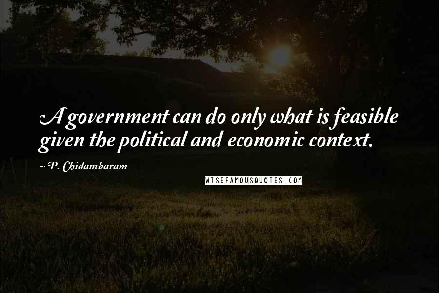 P. Chidambaram Quotes: A government can do only what is feasible given the political and economic context.