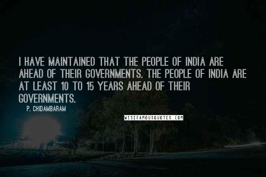 P. Chidambaram Quotes: I have maintained that the people of India are ahead of their governments. The people of India are at least 10 to 15 years ahead of their governments.