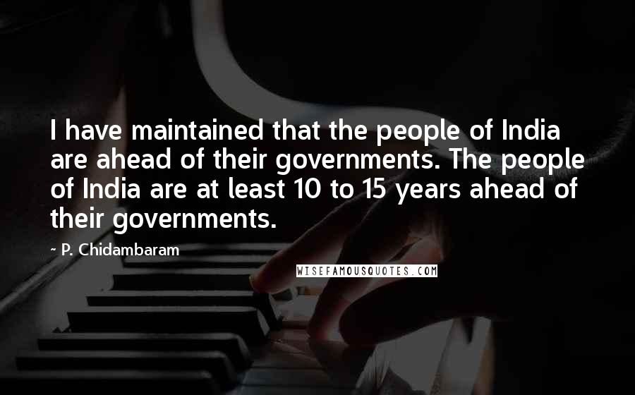 P. Chidambaram Quotes: I have maintained that the people of India are ahead of their governments. The people of India are at least 10 to 15 years ahead of their governments.